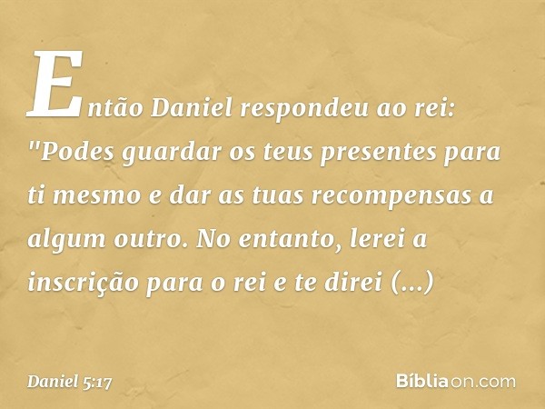 Então Daniel respondeu ao rei: "Podes guardar os teus presentes para ti mesmo e dar as tuas recompensas a algum outro. No entanto, lerei a inscrição para o rei 