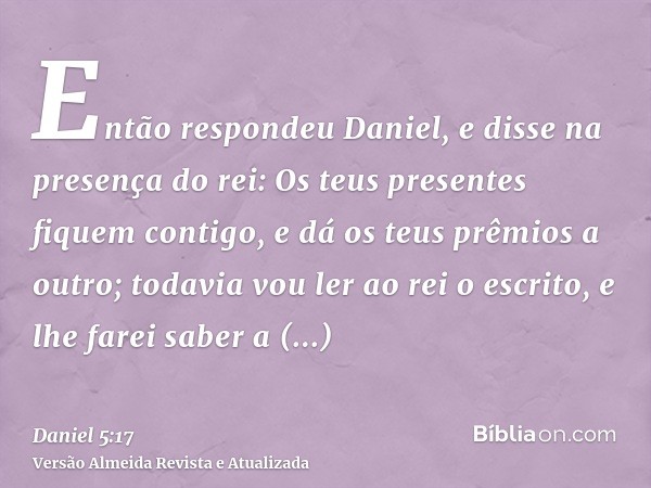 Então respondeu Daniel, e disse na presença do rei: Os teus presentes fiquem contigo, e dá os teus prêmios a outro; todavia vou ler ao rei o escrito, e lhe fare