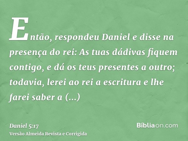 Então, respondeu Daniel e disse na presença do rei: As tuas dádivas fiquem contigo, e dá os teus presentes a outro; todavia, lerei ao rei a escritura e lhe fare