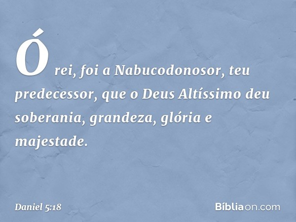 "Ó rei, foi a Nabucodonosor, teu prede­cessor, que o Deus Altíssimo deu soberania, grandeza, glória e majestade. -- Daniel 5:18