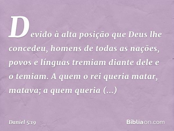 Devido à alta posição que Deus lhe concedeu, homens de todas as nações, povos e línguas tremiam diante dele e o temiam. A quem o rei queria matar, matava; a que