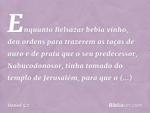 Enquanto Belsazar bebia vinho, deu ordens para trazerem as taças de ouro e de prata que o seu predecessor, Nabuco­donosor, tinha tomado do templo de Jerusalém, 