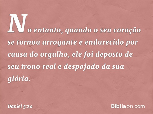 No entanto, quando o seu coração se tornou arrogante e endurecido por causa do orgulho, ele foi deposto de seu trono real e despojado da sua glória. -- Daniel 5