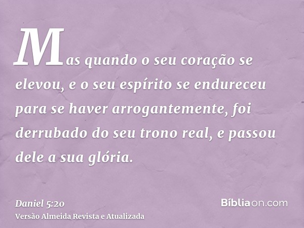 Mas quando o seu coração se elevou, e o seu espírito se endureceu para se haver arrogantemente, foi derrubado do seu trono real, e passou dele a sua glória.