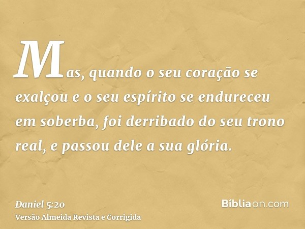 Mas, quando o seu coração se exalçou e o seu espírito se endureceu em soberba, foi derribado do seu trono real, e passou dele a sua glória.