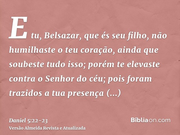 E tu, Belsazar, que és seu filho, não humilhaste o teu coração, ainda que soubeste tudo isso;porém te elevaste contra o Senhor do céu; pois foram trazidos a tua