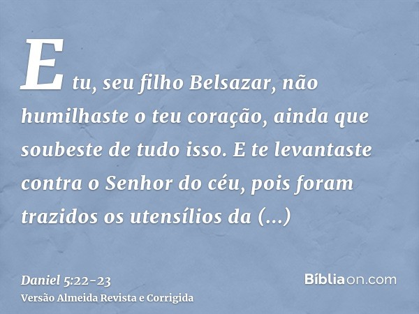 E tu, seu filho Belsazar, não humilhaste o teu coração, ainda que soubeste de tudo isso.E te levantaste contra o Senhor do céu, pois foram trazidos os utensílio