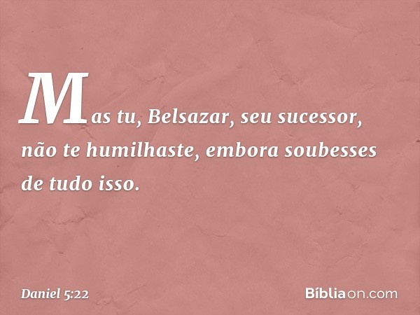 "Mas tu, Belsazar, seu sucessor, não te humilhaste, embora soubesses de tudo isso. -- Daniel 5:22