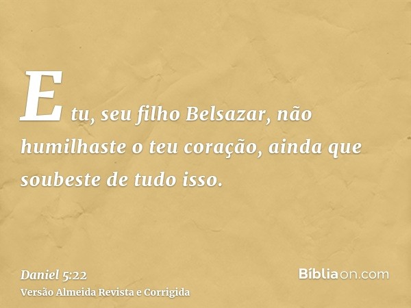 E tu, seu filho Belsazar, não humilhaste o teu coração, ainda que soubeste de tudo isso.