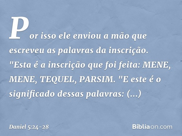 Por isso ele enviou a mão que escreveu as palavras da inscri­ção. "Esta é a inscrição que foi feita:
MENE, MENE, TEQUEL, PARSIM. "E este é o significado dessas 