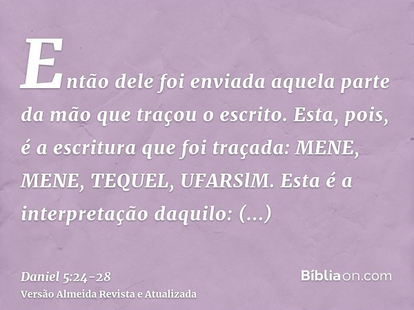 Então dele foi enviada aquela parte da mão que traçou o escrito.Esta, pois, é a escritura que foi traçada: MENE, MENE, TEQUEL, UFARSlM.Esta é a interpretação da