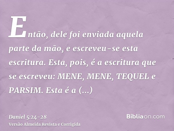 Então, dele foi enviada aquela parte da mão, e escreveu-se esta escritura.Esta, pois, é a escritura que se escreveu: MENE, MENE, TEQUEL e PARSIM.Esta é a interp