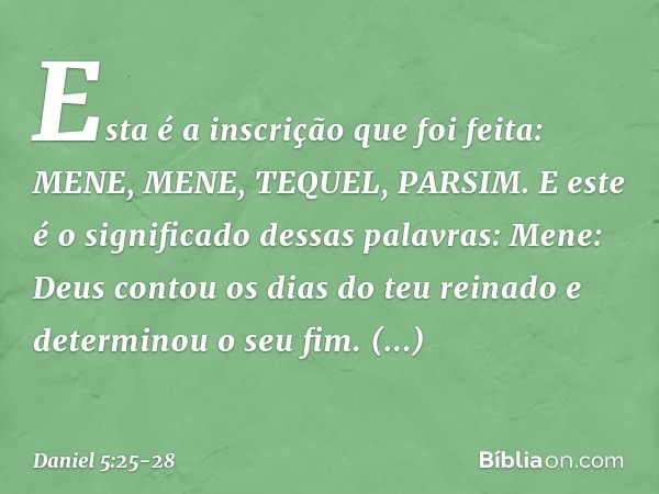 "Esta é a inscrição que foi feita:
MENE, MENE, TEQUEL, PARSIM. "E este é o significado dessas palavras:
Mene: Deus contou os dias do teu reinado e determinou o 