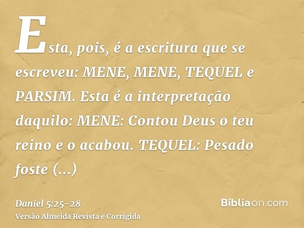 Esta, pois, é a escritura que se escreveu: MENE, MENE, TEQUEL e PARSIM.Esta é a interpretação daquilo: MENE: Contou Deus o teu reino e o acabou.TEQUEL: Pesado f