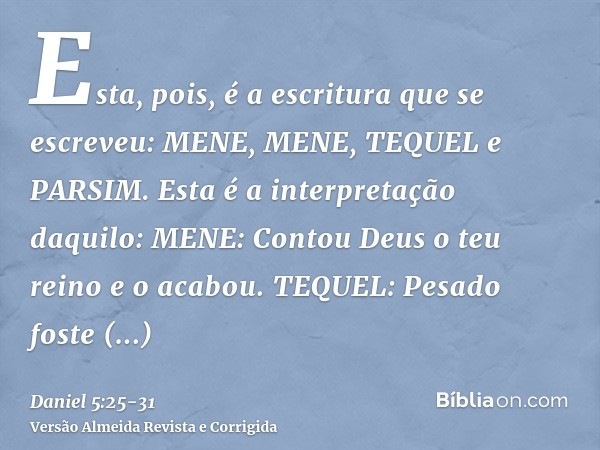 Esta, pois, é a escritura que se escreveu: MENE, MENE, TEQUEL e PARSIM.Esta é a interpretação daquilo: MENE: Contou Deus o teu reino e o acabou.TEQUEL: Pesado f