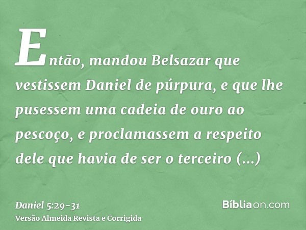 Então, mandou Belsazar que vestissem Daniel de púrpura, e que lhe pusessem uma cadeia de ouro ao pescoço, e proclamassem a respeito dele que havia de ser o terc