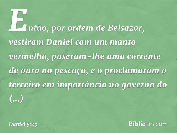 Então, por ordem de Belsazar, vestiram Daniel com um manto vermelho, puseram-lhe uma corrente de ouro no pescoço, e o proclama­ram o terceiro em importância no 