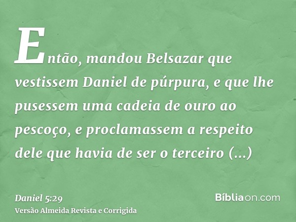 Então, mandou Belsazar que vestissem Daniel de púrpura, e que lhe pusessem uma cadeia de ouro ao pescoço, e proclamassem a respeito dele que havia de ser o terc