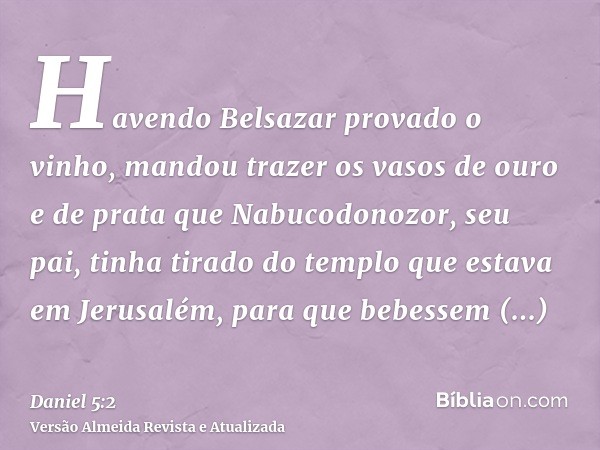 Havendo Belsazar provado o vinho, mandou trazer os vasos de ouro e de prata que Nabucodonozor, seu pai, tinha tirado do templo que estava em Jerusalém, para que