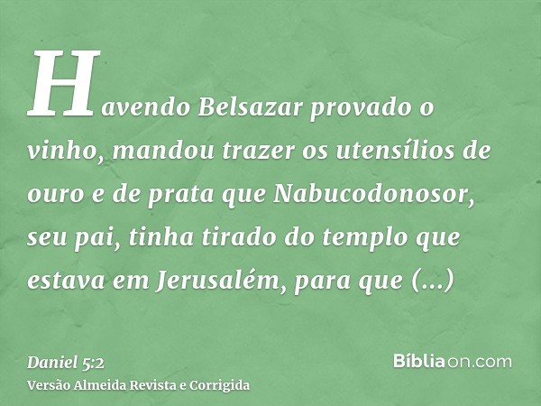 Havendo Belsazar provado o vinho, mandou trazer os utensílios de ouro e de prata que Nabucodonosor, seu pai, tinha tirado do templo que estava em Jerusalém, par