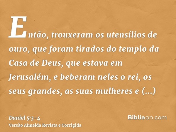 Então, trouxeram os utensílios de ouro, que foram tirados do templo da Casa de Deus, que estava em Jerusalém, e beberam neles o rei, os seus grandes, as suas mu