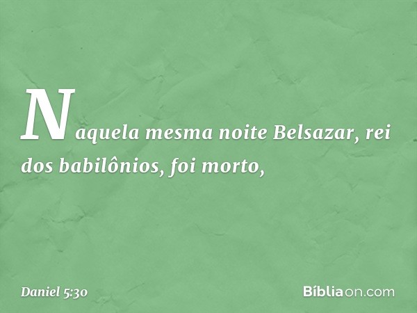 Naquela mesma noite Belsazar, rei dos babilônios, foi morto, -- Daniel 5:30