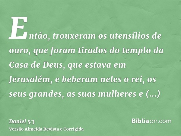 Então, trouxeram os utensílios de ouro, que foram tirados do templo da Casa de Deus, que estava em Jerusalém, e beberam neles o rei, os seus grandes, as suas mu