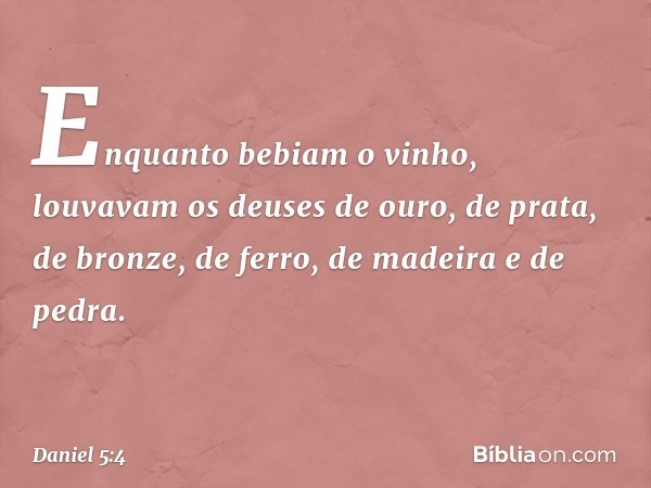 Enquanto bebiam o vinho, louvavam os deuses de ouro, de prata, de bronze, de ferro, de madeira e de pedra. -- Daniel 5:4