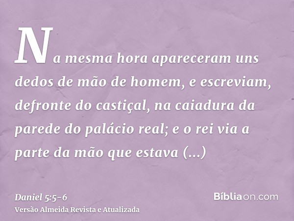 Na mesma hora apareceram uns dedos de mão de homem, e escreviam, defronte do castiçal, na caiadura da parede do palácio real; e o rei via a parte da mão que est
