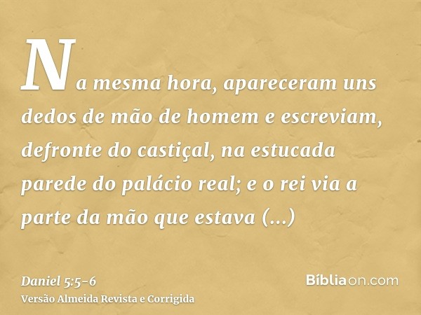 Na mesma hora, apareceram uns dedos de mão de homem e escreviam, defronte do castiçal, na estucada parede do palácio real; e o rei via a parte da mão que estava