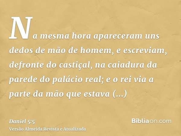 Na mesma hora apareceram uns dedos de mão de homem, e escreviam, defronte do castiçal, na caiadura da parede do palácio real; e o rei via a parte da mão que est