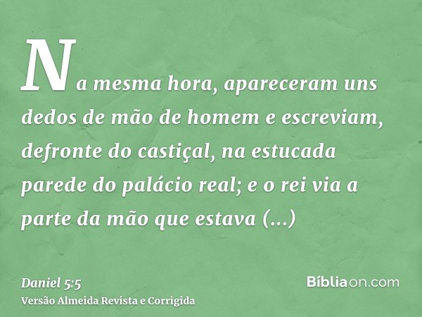 Na mesma hora, apareceram uns dedos de mão de homem e escreviam, defronte do castiçal, na estucada parede do palácio real; e o rei via a parte da mão que estava