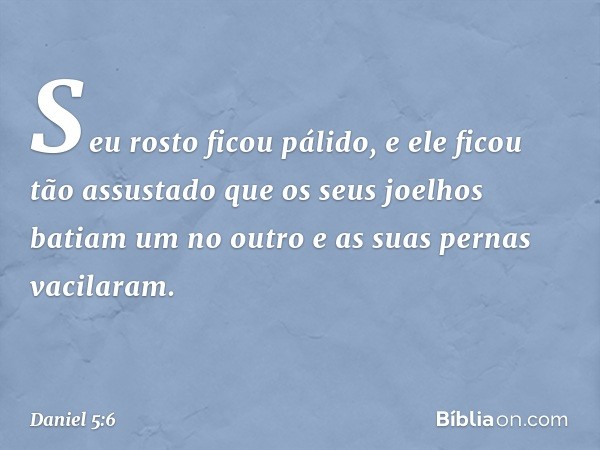 Seu rosto ficou pálido, e ele ficou tão assustado que os seus joelhos batiam um no outro e as suas pernas vacilaram. -- Daniel 5:6