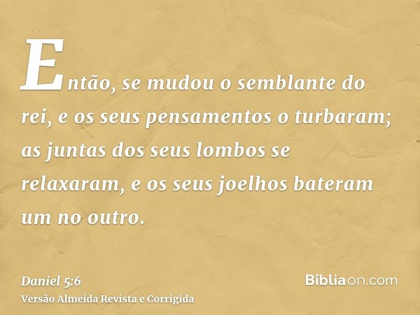 Então, se mudou o semblante do rei, e os seus pensamentos o turbaram; as juntas dos seus lombos se relaxaram, e os seus joelhos bateram um no outro.