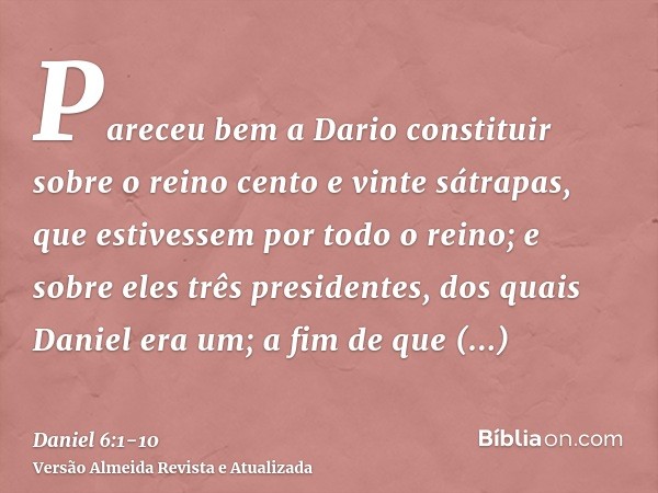 Pareceu bem a Dario constituir sobre o reino cento e vinte sátrapas, que estivessem por todo o reino;e sobre eles três presidentes, dos quais Daniel era um; a f