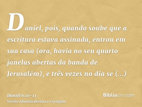 Daniel, pois, quando soube que a escritura estava assinada, entrou em sua casa (ora, havia no seu quarto janelas abertas da banda de Jerusalém), e três vezes no