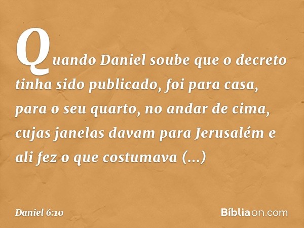 Quando Daniel soube que o decreto tinha sido publicado, foi para casa, para o seu quarto, no andar de cima, cujas janelas davam para Jerusalém e ali fez o que c