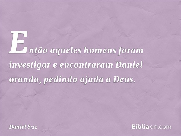 Então aqueles homens foram investigar e encontraram Daniel orando, pedindo ajuda a Deus. -- Daniel 6:11