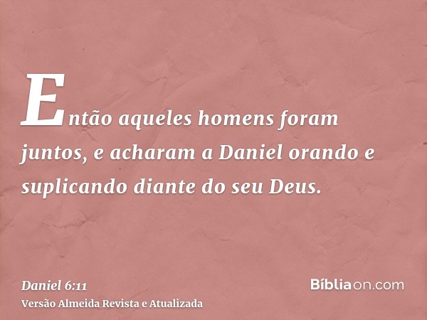 Então aqueles homens foram juntos, e acharam a Daniel orando e suplicando diante do seu Deus.