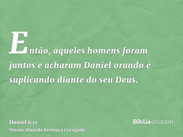 Então, aqueles homens foram juntos e acharam Daniel orando e suplicando diante do seu Deus.