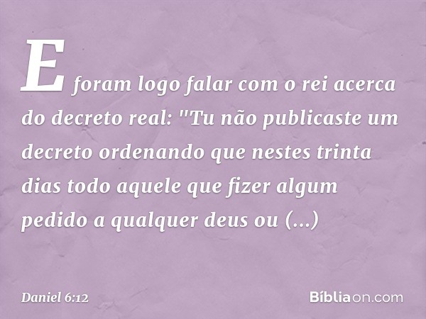 E foram logo falar com o rei acerca do decreto real: "Tu não publicaste um decreto ordenando que nestes trinta dias todo aquele que fizer algum pedido a qualque