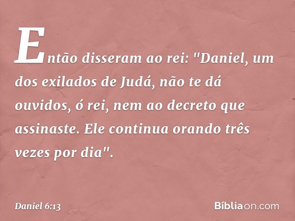 Então disseram ao rei: "Daniel, um dos exilados de Judá, não te dá ouvidos, ó rei, nem ao decreto que assinaste. Ele continua orando três vezes por dia". -- Dan