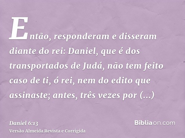 Então, responderam e disseram diante do rei: Daniel, que é dos transportados de Judá, não tem feito caso de ti, ó rei, nem do edito que assinaste; antes, três v