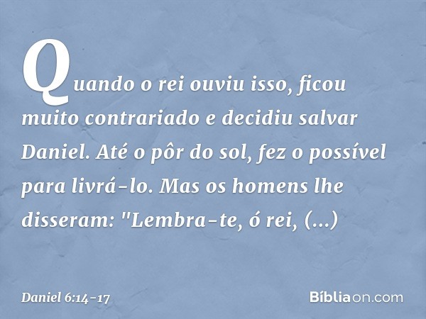 Quando o rei ouviu isso, ficou muito contrariado e decidiu salvar Daniel. Até o pôr do sol, fez o possível para livrá-lo. Mas os homens lhe disseram: "Lembra-te