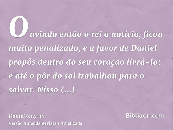 Ouvindo então o rei a notícia, ficou muito penalizado, e a favor de Daniel propôs dentro do seu coração livrá-lo; e até o pôr do sol trabalhou para o salvar.Nis