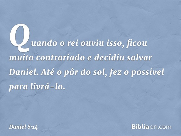 Quando o rei ouviu isso, ficou muito contrariado e decidiu salvar Daniel. Até o pôr do sol, fez o possível para livrá-lo. -- Daniel 6:14