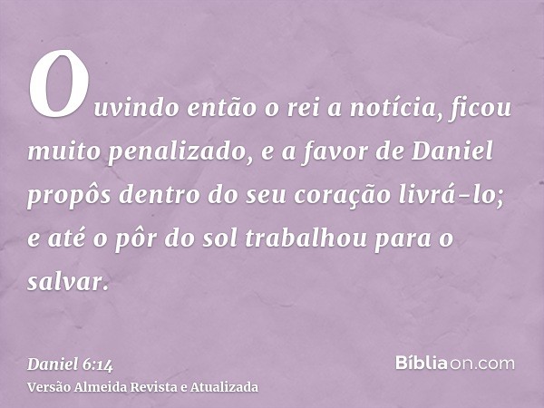 Ouvindo então o rei a notícia, ficou muito penalizado, e a favor de Daniel propôs dentro do seu coração livrá-lo; e até o pôr do sol trabalhou para o salvar.