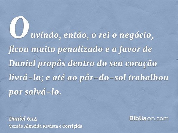 Ouvindo, então, o rei o negócio, ficou muito penalizado e a favor de Daniel propôs dentro do seu coração livrá-lo; e até ao pôr-do-sol trabalhou por salvá-lo.