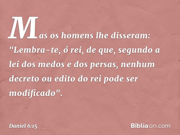 Mas os homens lhe disseram: "Lembra-te, ó rei, de que, segundo a lei dos medos e dos persas, nenhum decreto ou edito do rei pode ser modificado". -- Daniel 6:15