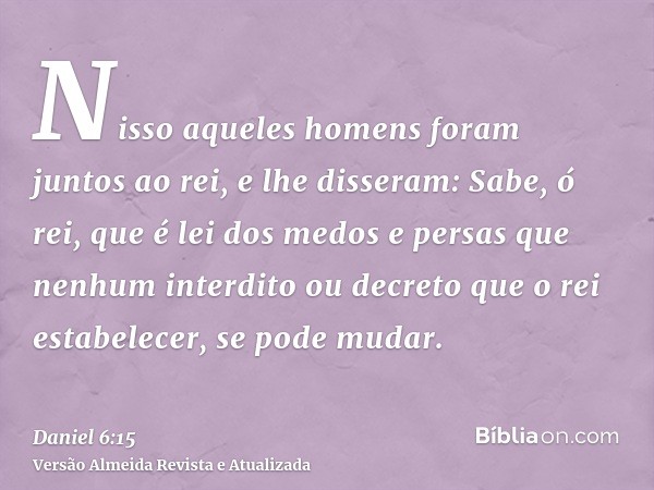 Nisso aqueles homens foram juntos ao rei, e lhe disseram: Sabe, ó rei, que é lei dos medos e persas que nenhum interdito ou decreto que o rei estabelecer, se po